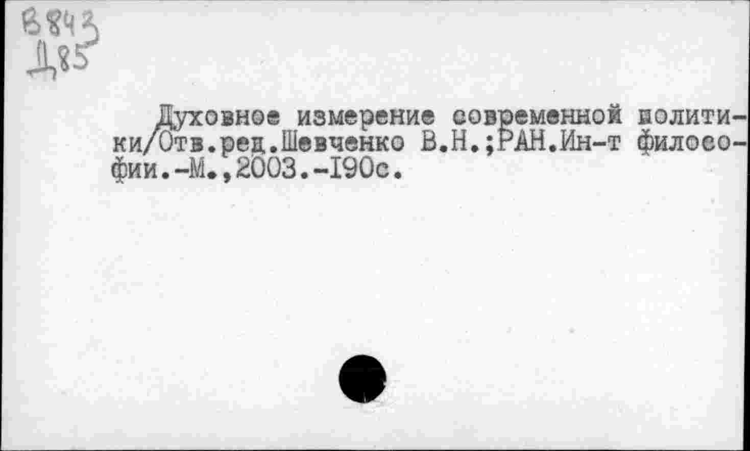 ﻿Д?^
Духовное измерение современной нолити ки/Отв.ред.Шевченко В.Н.;РАН.Ин-т филоео фии.-М.,2003.-190с.